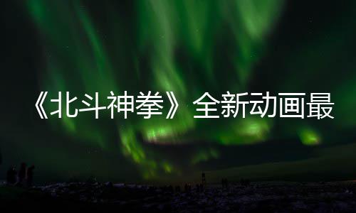 开播0日最新正式北斗神动画拳全新预告月1